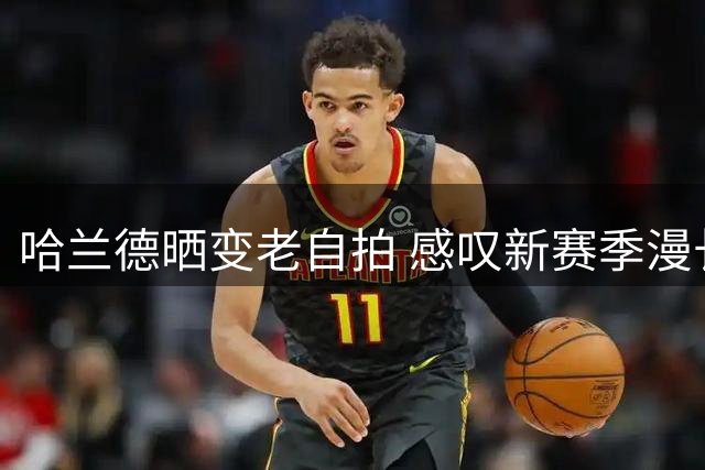哈兰德晒变老自拍 感叹新赛季漫长征程